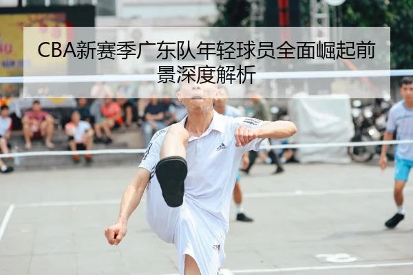 CBA新赛季广东队年轻球员全面崛起前景深度解析